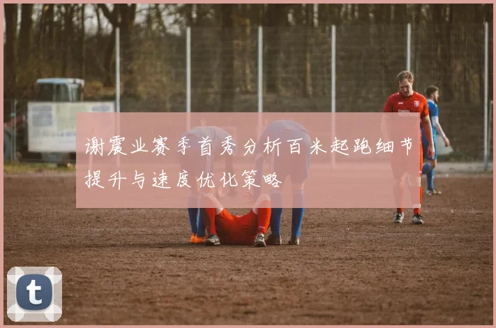 谢震业赛季首秀分析百米起跑细节提升与速度优化策略