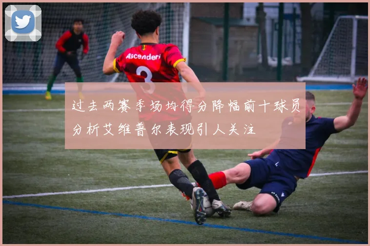 过去两赛季场均得分降幅前十球员分析艾维普尔表现引人关注